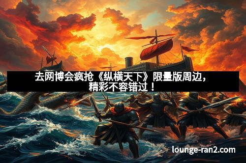 去网博会疯抢《纵横天下》限量版周边，精彩不容错过！