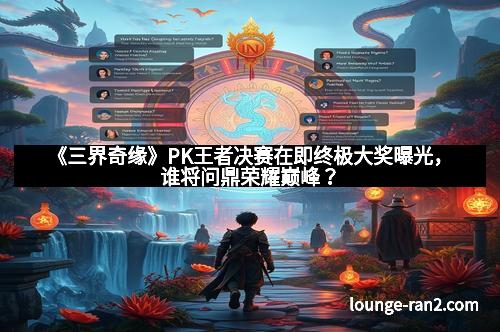 《三界奇缘》PK王者决赛在即终极大奖曝光，谁将问鼎荣耀巅峰？